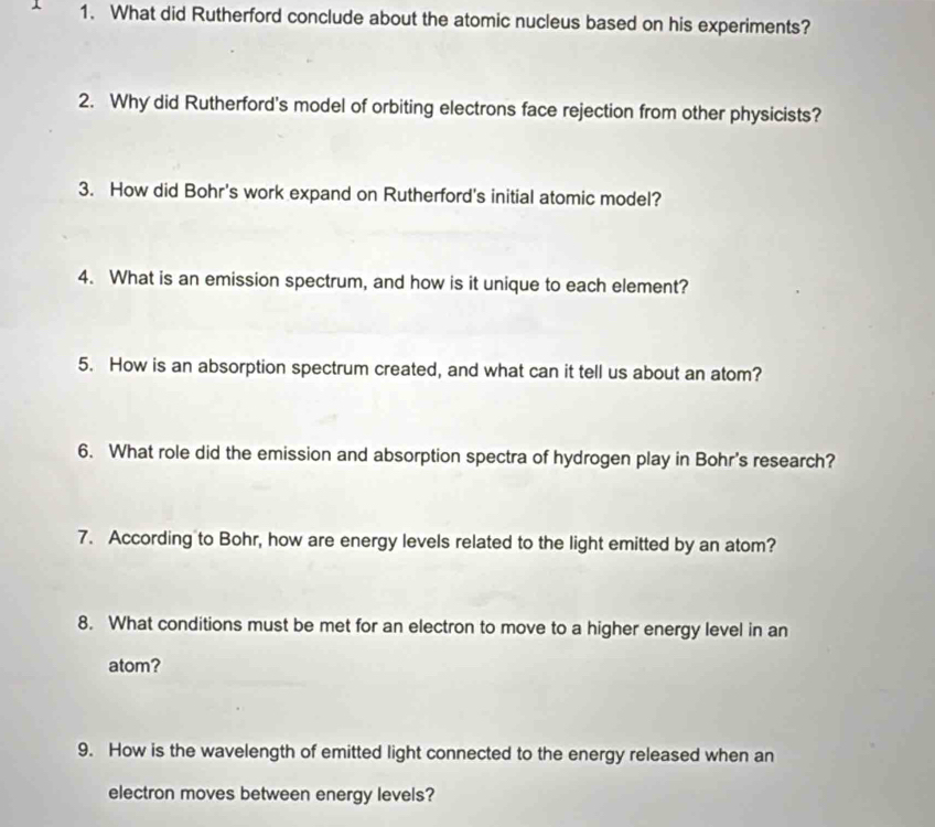 What did Rutherford conclude about the atomic nucleus based on his experiments? 
2. Why did Rutherford's model of orbiting electrons face rejection from other physicists? 
3. How did Bohr's work expand on Rutherford's initial atomic model? 
4. What is an emission spectrum, and how is it unique to each element? 
5. How is an absorption spectrum created, and what can it tell us about an atom? 
6. What role did the emission and absorption spectra of hydrogen play in Bohr's research? 
7. According to Bohr, how are energy levels related to the light emitted by an atom? 
8. What conditions must be met for an electron to move to a higher energy level in an 
atom? 
9. How is the wavelength of emitted light connected to the energy released when an 
electron moves between energy levels?