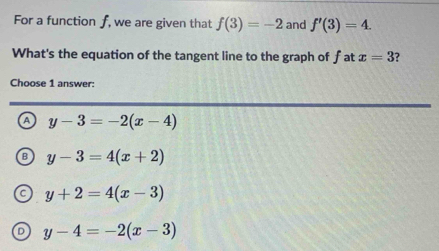 For a function ƒ, we are given that f(3)=-2 and f'(3)=4. 
What's the equation of the tangent line to the graph of fat x=3 ?
Choose 1 answer:
a y-3=-2(x-4)
B y-3=4(x+2)
y+2=4(x-3)
。 y-4=-2(x-3)