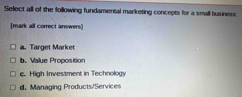 Select all of the following fundamental marketing concepts for a small business:
[mark all correct answers]
a. Target Market
b. Value Proposition
c. High Investment in Technology
d. Managing Products/Services