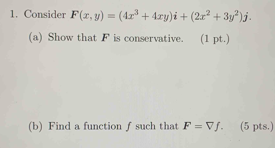 Consider F(x,y)=(4x^3+4xy)i+(2x^2+3y^2)j. 
(a) Show that F is conservative. (1 pt.) 
(b) Find a function f such that F=□ f. (5 pts.)