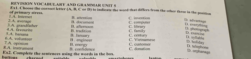 REVISION VOCABULARY AND GRAMMAR UNIT 5
Ex1. Choose the correct letter (A, B, C or D) to indicate the word that differs from the other three in the position
of primary stress.
1.A. Internet B. attention C. invention
2.A. average B. document C. computer
D. advantage D. everything
3.A. grandfather B. afternoon C. library
4.A. favourite B. tradition C. family
D. photograph D. exercise
5.A. banana B. January C. century
D. syllable
6.A. volunteer B . engineer C. Vietnamese
D. holiday
7.A. opinion B. energy C. customer
D. telephone
8.A. instrument B. confidence C. donation
D. orphanage
Ex2. Complete the sentences using the words in the box.
buttons charged lanton