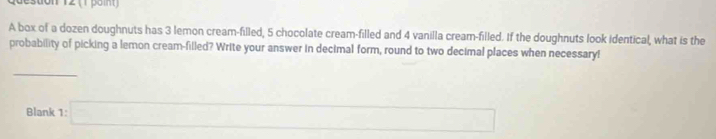 A box of a dozen doughnuts has 3 lemon cream-filled, 5 chocolate cream-filled and 4 vanilla cream-filled. If the doughnuts look identical, what is the 
probability of picking a lemon cream-filled? Write your answer in decimal form, round to two decimal places when necessary!
x_ICI_A(AA)
Blank 1:□