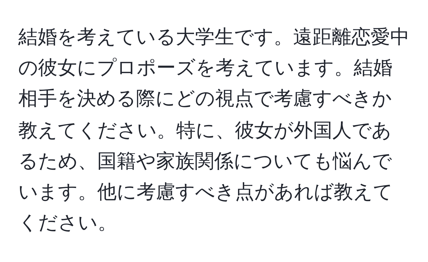 結婚を考えている大学生です。遠距離恋愛中の彼女にプロポーズを考えています。結婚相手を決める際にどの視点で考慮すべきか教えてください。特に、彼女が外国人であるため、国籍や家族関係についても悩んでいます。他に考慮すべき点があれば教えてください。