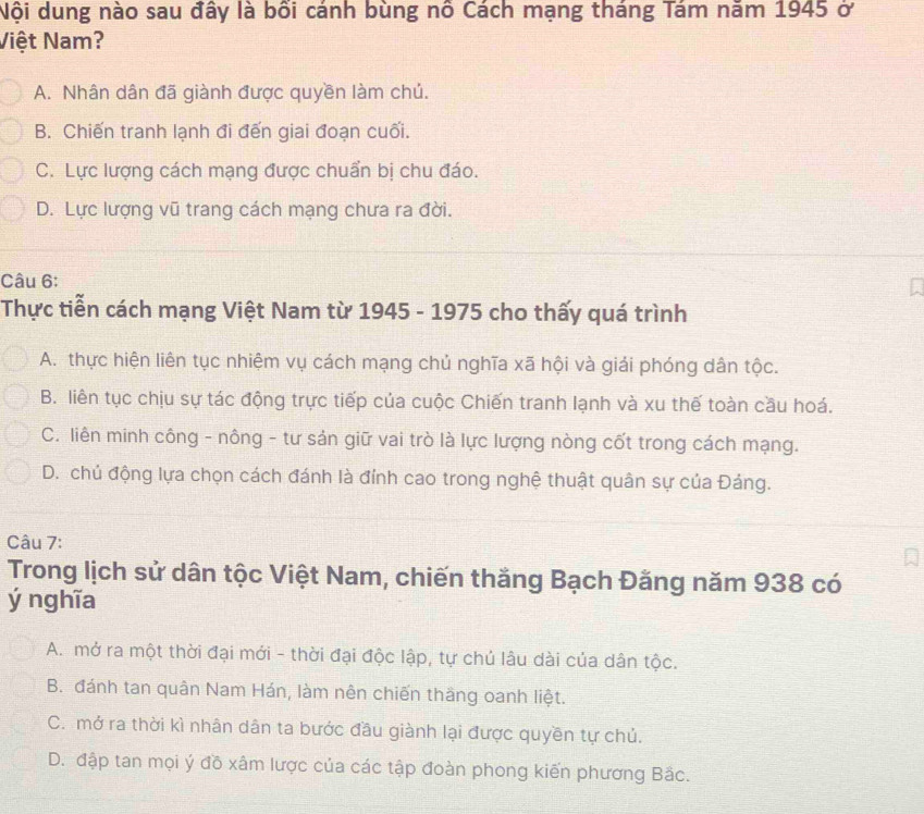 Nội dung nào sau đây là bổi cánh bùng nô Cách mạng tháng Tám năm 1945 ở
Việt Nam?
A. Nhân dân đã giành được quyền làm chủ.
B. Chiến tranh lạnh đi đến giai đoạn cuối.
C. Lực lượng cách mạng được chuẩn bị chu đáo.
D. Lực lượng vũ trang cách mạng chưa ra đời.
Câu 6:
Thực tiễn cách mạng Việt Nam từ 1945 - 1975 cho thấy quá trình
A. thực hiện liên tục nhiệm vụ cách mạng chủ nghĩa xã hội và giải phóng dân tộc.
B. liên tục chịu sự tác động trực tiếp của cuộc Chiến tranh lạnh và xu thế toàn cầu hoá.
C. liên minh công - nông - tư sản giữ vai trò là lực lượng nòng cốt trong cách mạng.
D. chủ động lựa chọn cách đánh là đính cao trong nghệ thuật quân sự của Đảng.
Câu 7:
Trong lịch sử dân tộc Việt Nam, chiến thăng Bạch Đăng năm 938 có
ý nghĩa
A. mở ra một thời đại mới - thời đại độc lập, tự chủ lâu dài của dân tộc.
B. đánh tan quân Nam Hán, làm nên chiến thắng oanh liệt.
C. mở ra thời kì nhân dân ta bước đầu giành lại được quyền tự chủ.
D. đập tan mọi ý đồ xâm lược của các tập đoàn phong kiến phương Bắc.