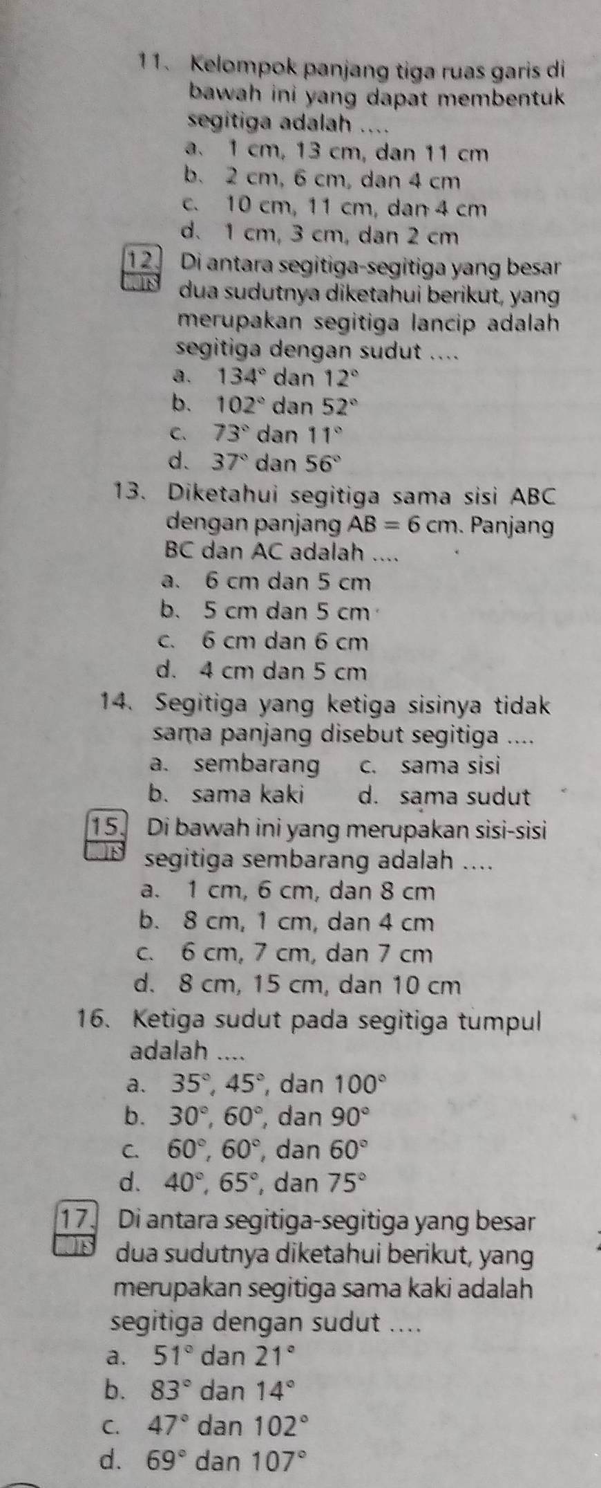 Kelompok panjang tiga ruas garis di
bawah ini yang dapat membentuk .
segitiga adalah ....
a.1 cm, 13 cm, dan 11 cm
b. 2 cm, 6 cm, dan 4 cm
c. 10 cm, 11 cm, dan 4 cm
d. 1 cm, 3 cm, dan 2 cm
12.  Di antara segitiga-segitiga yang besar
dua sudutnya diketahui berikut, yang
merupakan segitiga lancip adalah
segitiga dengan sudut ....
a. 134° dan 12°
b. 102° dan 52°
C. 73° dan 11°
d. 37° dan 56°
13. Diketahui segitiga sama sisi ABC
dengan panjan AB=6cm. Panjang
BC dan AC adalah ....
a. 6 cm dan 5 cm
b. 5 cm dan 5 cm
c. 6 cm dan 6 cm
d. 4 cm dan 5 cm
14. Segitiga yang ketiga sisinya tidak
sama panjang disebut segitiga ....
a. sembarang c. sama sisi
b. sama kaki d. sama sudut
15. Di bawah ini yang merupakan sisi-sisi
segitiga sembarang adalah ....
a. 1 cm, 6 cm, dan 8 cm
b. 8 cm, 1 cm, dan 4 cm
c. 6 cm, 7 cm, dan 7 cm
d. 8 cm, 15 cm, dan 10 cm
16. Ketiga sudut pada segitiga tumpul
adalah ....
a. 35°,45° , dan 100°
b. 30°,60° , dan 90°
C. 60°,60° , dan 60°
d. 40°,65° , dan 75°
17. Di antara segitiga-segitiga yang besar
dua sudutnya diketahui berikut, yang
merupakan segitiga sama kaki adalah
segitiga dengan sudut ....
a. 51° dan 21°
b. 83° dan 14°
C. 47° dan 102°
d. 69° dar 107°