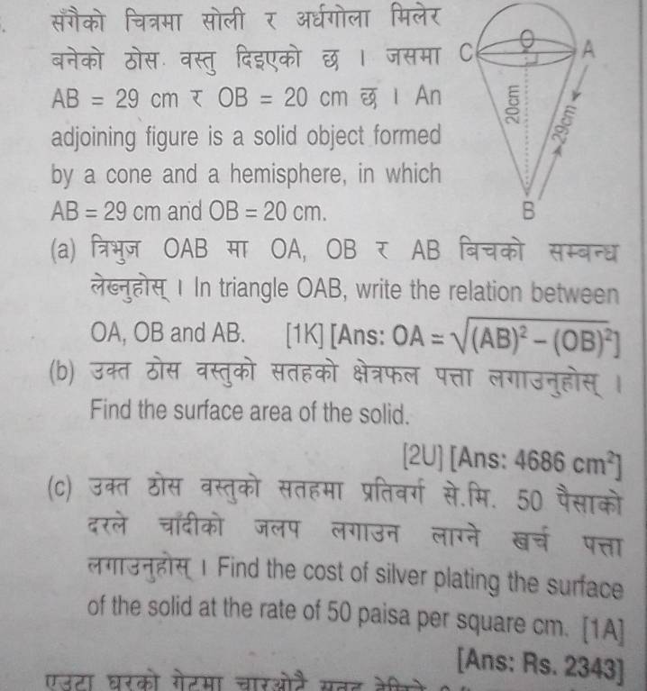 सँगैको चित्रमा सोली र अर्धगोला मिलेर 
बनेको ठोस वस्तु दिइएको छ । जसमा
AB=29cm ι An 
adjoining figure is a solid object formed 
by a cone and a hemisphere, in which
AB=29cm and OB=20cm. 
(a) त्रिभुज OAB मा OA, OB र AB बिचको सम्बन्ध 
लेख्नुहोस् । In triangle OAB, write the relation between 
OA, OB and AB. [1K] [Ans: OA=sqrt((AB)^2)-(OB)^2]
(b) उक्त ठोस वस्तुको सतहको क्षेत्रफल पत्ता लगाउनुहोस् । 
Find the surface area of the solid. 
[2U] [Ans: 4686cm^2]
(c) उक्त ठोस वस्तुको सतहमा प्रतिवर्ग से.मि. 50 पैसाको 
दरले चॉँदीको जलप लगाउन लाग्ने खच पत्ता 
लगाउनुहोस् 1 Find the cost of silver plating the surface 
of the solid at the rate of 50 paisa per square cm. [1A] 
[Ans: Rs. 2343 ] 
एउटा घरको गेटमा चारओतै सतट केी