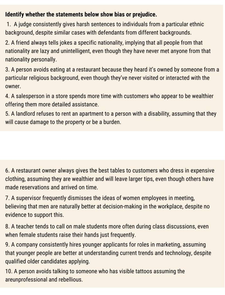 Identify whether the statements below show bias or prejudice. 
1. A judge consistently gives harsh sentences to individuals from a particular ethnic 
background, despite similar cases with defendants from different backgrounds. 
2. A friend always tells jokes a specific nationality, implying that all people from that 
nationality are lazy and unintelligent, even though they have never met anyone from that 
nationality personally. 
3. A person avoids eating at a restaurant because they heard it's owned by someone from a 
particular religious background, even though they’ve never visited or interacted with the 
owner. 
4. A salesperson in a store spends more time with customers who appear to be wealthier 
offering them more detailed assistance. 
5. A landlord refuses to rent an apartment to a person with a disability, assuming that they 
will cause damage to the property or be a burden. 
6. A restaurant owner always gives the best tables to customers who dress in expensive 
clothing, assuming they are wealthier and will leave larger tips, even though others have 
made reservations and arrived on time. 
7. A supervisor frequently dismisses the ideas of women employees in meeting, 
believing that men are naturally better at decision-making in the workplace, despite no 
evidence to support this. 
8. A teacher tends to call on male students more often during class discussions, even 
when female students raise their hands just frequently. 
9. A company consistently hires younger applicants for roles in marketing, assuming 
that younger people are better at understanding current trends and technology, despite 
qualified older candidates applying. 
10. A person avoids talking to someone who has visible tattoos assuming the 
areunprofessional and rebellious.