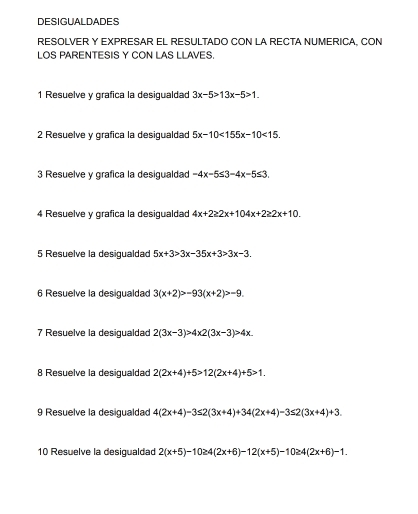 DESIGUALDADES 
RESOLVER Y EXPRESAR EL RESULTADO CON LA RECTA NUMERICA, CON 
LOS PARENTESIS Y CON LAS LLAVES. 
1 Resuelve y grafica la desigualdad 3x-5>13x-5>1. 
2 Resuelve y grafica la desigualdad 5x-10<155x-10<15. 
3 Resuelve y grafica la desigualdad -4x-5≤ 3-4x-5≤ 3. 
4 Resuelve y grafica la desigualdad 4x+2≥ 2x+104x+2≥ 2x+10. 
5 Resuelve la desigualdad 5x+3>3x-35x+3>3x-3. 
6 Resuelve la desigualdad 3(x+2)>-93(x+2)>-9. 
7 Resuelve la desigualdad 2(3x-3)>4x2(3x-3)>4x_ 
8 Resuelve la desiqualdad 2(2x+4)+5>12(2x+4)+5>1. 
9 Resuelve la desigualdad 4(2x+4)-3≤ 2(3x+4)+34(2x+4)-3≤ 2(3x+4)+3. 
10 Resuelve la desigualdad 2(x+5)-10≥ 4(2x+6)-12(x+5)-10≥ 4(2x+6)-1.