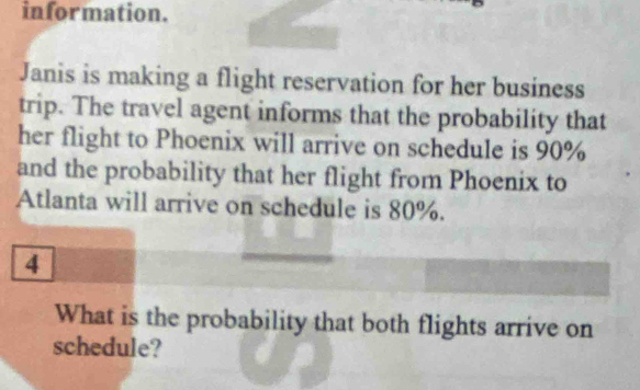 information. 
Janis is making a flight reservation for her business 
trip. The travel agent informs that the probability that 
her flight to Phoenix will arrive on schedule is 90%
and the probability that her flight from Phoenix to 
Atlanta will arrive on schedule is 80%. 
4 
What is the probability that both flights arrive on 
schedule?