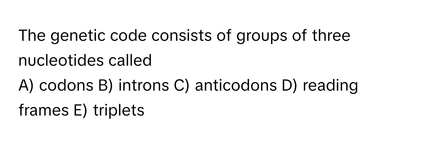 The genetic code consists of groups of three nucleotides called 
A) codons B) introns C) anticodons D) reading frames E) triplets