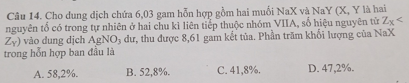 Cho dung dịch chứa 6,03 gam hỗn hợp gồm hai muối NaX và NaY (X, Y là hai
nguyên tố có trong tự nhiên ở hai chu kì liên tiếp thuộc nhóm VIIA, số hiệu nguyên tử Z_X
Z_Y) vào dung dịch AgNO_3 dư, thu được 8,61 gam kết tủa. Phần trăm khối lượng của NaX
trong hỗn hợp ban đầu là
A. 58,2%. B. 52,8%. C. 41,8%. D. 47,2%.