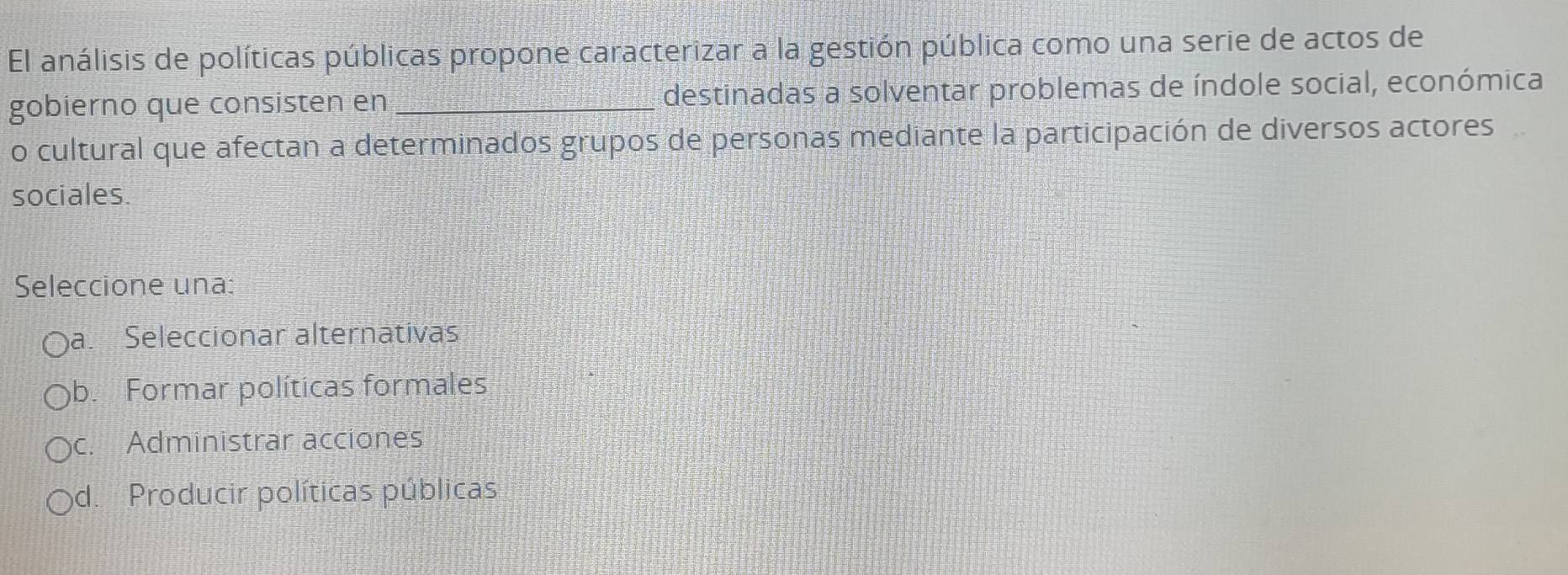 El análisis de políticas públicas propone caracterizar a la gestión pública como una serie de actos de
gobierno que consisten en _destinadas a solventar problemas de índole social, económica
o cultural que afectan a determinados grupos de personas mediante la participación de diversos actores
sociales.
Seleccione una:
a. Seleccionar alternativas
b. Formar políticas formales
c. Administrar acciones
d. Producir políticas públicas