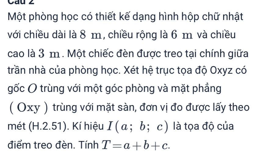 Cau 2 
Một phòng học có thiết kế dạng hình hộp chữ nhật 
với chiều dài là 8 m, chiều rộng là 6 m và chiều 
cao là 3 m. Một chiếc đèn được treo tại chính giữa 
trần nhà của phòng học. Xét hệ trục tọa độ Oxyz có 
gốc O trùng với một góc phòng và mặt phẳng 
( Oxy ) trùng với mặt sàn, đơn vị đo được lấy theo 
mét (H.2.51). Kí hiệu I(a;b;c) là tọa độ của 
điểm treo đèn. Tính T=a+b+c.