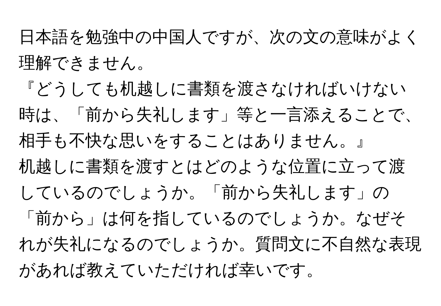 日本語を勉強中の中国人ですが、次の文の意味がよく理解できません。  
『どうしても机越しに書類を渡さなければいけない時は、「前から失礼します」等と一言添えることで、相手も不快な思いをすることはありません。』  
机越しに書類を渡すとはどのような位置に立って渡しているのでしょうか。「前から失礼します」の「前から」は何を指しているのでしょうか。なぜそれが失礼になるのでしょうか。質問文に不自然な表現があれば教えていただければ幸いです。