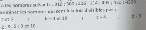 a les nombres suivants : 910; 360; 216; 114; 405; 450; 4320. 
terminer les nombres qui sont à la fois divisibles par :
2 et 5; b - 4 et 10; c-4; d - 6
· 2; 3; 5; 9 et 10