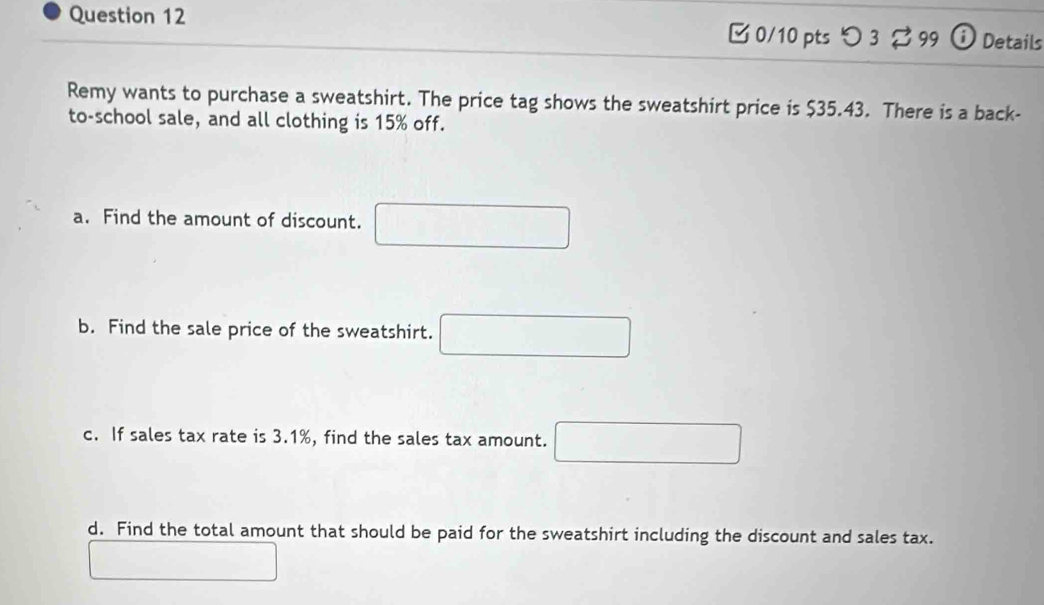 □ 0/10 ptsつ 3 ? 99 ⓘ Details 
Remy wants to purchase a sweatshirt. The price tag shows the sweatshirt price is $35.43. There is a back- 
to-school sale, and all clothing is 15% off. 
a. Find the amount of discount. □ 
b. Find the sale price of the sweatshirt. □ 
c. If sales tax rate is 3.1%, find the sales tax amount. □ 
d. Find the total amount that should be paid for the sweatshirt including the discount and sales tax. 
□  □ 