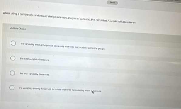 Seved
When using a completely randomized design (one-way analysis of variance), the calculated Fstatistic will decrease as
Mullipie Choice
the variability among the groups decreases relative to the variability within the groups.
the total varisbility increases.
the total variability decreases.
she variability among the groups increases relative to the variability within the groups.