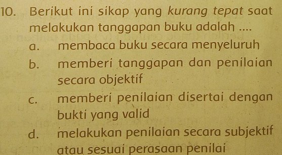 Berikut ini sikap yang kurang tepat saat
melakukan tanggapan buku adalah ....
a. membaca buku secara menyeluruh
b. memberi tanggapan dan penilaian
secara objektif
c. memberi penilaian disertai dengan
bukti yang valid
d. melakukan penilaian secara subjektif
atau sesuaí perasaan penilaí