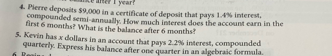 ance after I year? 
4. Pierre deposits $9,000 in a certificate of deposit that pays 1.4% interest, 
compounded semi-annually. How much interest does the account earn in the 
first 6 months? What is the balance after 6 months? 
5. Kevin has x dollars in an account that pays 2.2% interest, compounded 
quarterly. Express his balance after one quarter in an algebraic formula.