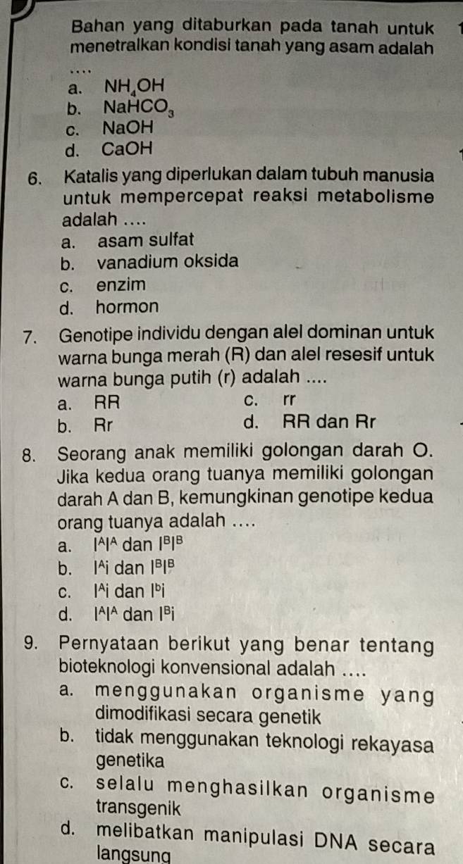 Bahan yang ditaburkan pada tanah untuk
menetralkan kondisi tanah yang asam adalah
a. NH_4OH
b. NaHCO_3
C. NaOH
d. . CaOH
6. Katalis yang diperlukan dalam tubuh manusia
untuk mempercepat reaksi metabolisme 
adalah ....
a. asam sulfat
b. vanadium oksida
c. enzim
d. hormon
7. Genotipe individu dengan alel dominan untuk
warna bunga merah (R) dan alel resesif untuk
warna bunga putih (r) adalah ....
a. RR c. rr
b. Rr d. RR dan Rr
8. Seorang anak memiliki golongan darah O.
Jika kedua orang tuanya memiliki golongan
darah A dan B, kemungkinan genotipe kedua
orang tuanya adalah ....
a. |A|A dan |^B|^B
b. l^Aid Ian |^B|^B
c. l^Aida n lºi
d. |^A|^A dan Iªi
9. Pernyataan berikut yang benar tentang
bioteknologi konvensional adalah ....
a. menggunakan organisme yang
dimodifikasi secara genetik
b. tidak menggunakan teknologi rekayasa
genetika
c. selalu menghasilkan organisme
transgenik
d. melibatkan manipulasi DNA secara
langsung