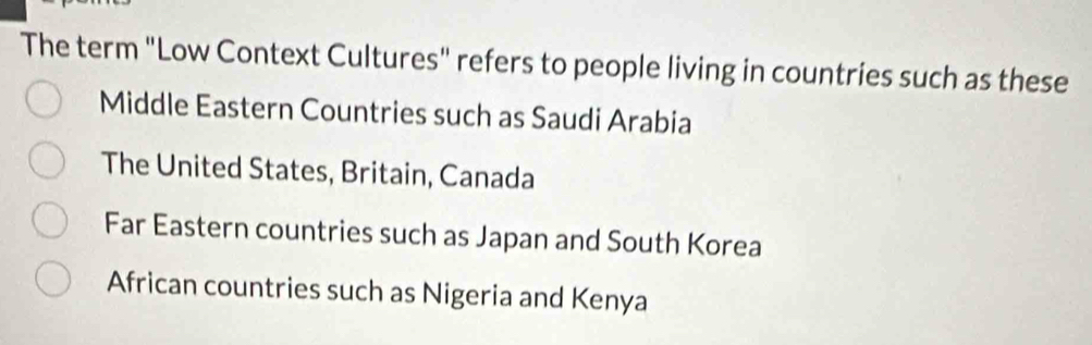 The term "Low Context Cultures" refers to people living in countries such as these
Middle Eastern Countries such as Saudi Arabia
The United States, Britain, Canada
Far Eastern countries such as Japan and South Korea
African countries such as Nigeria and Kenya