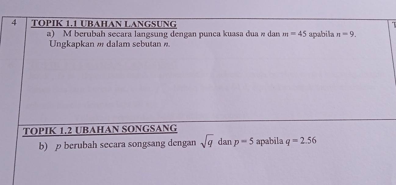 TOPIK 1.1 UBAHAN LANGSUNG 1 
a) M berubah secara langsung dengan punca kuasa dua n dan m=45 apabila n=9. 
Ungkapkan m dalam sebutan n. 
TOPIK 1.2 UBAHAN SONGSANG 
b) p berubah secara songsang dengan sqrt(q) dan p=5 apabila q=2.56