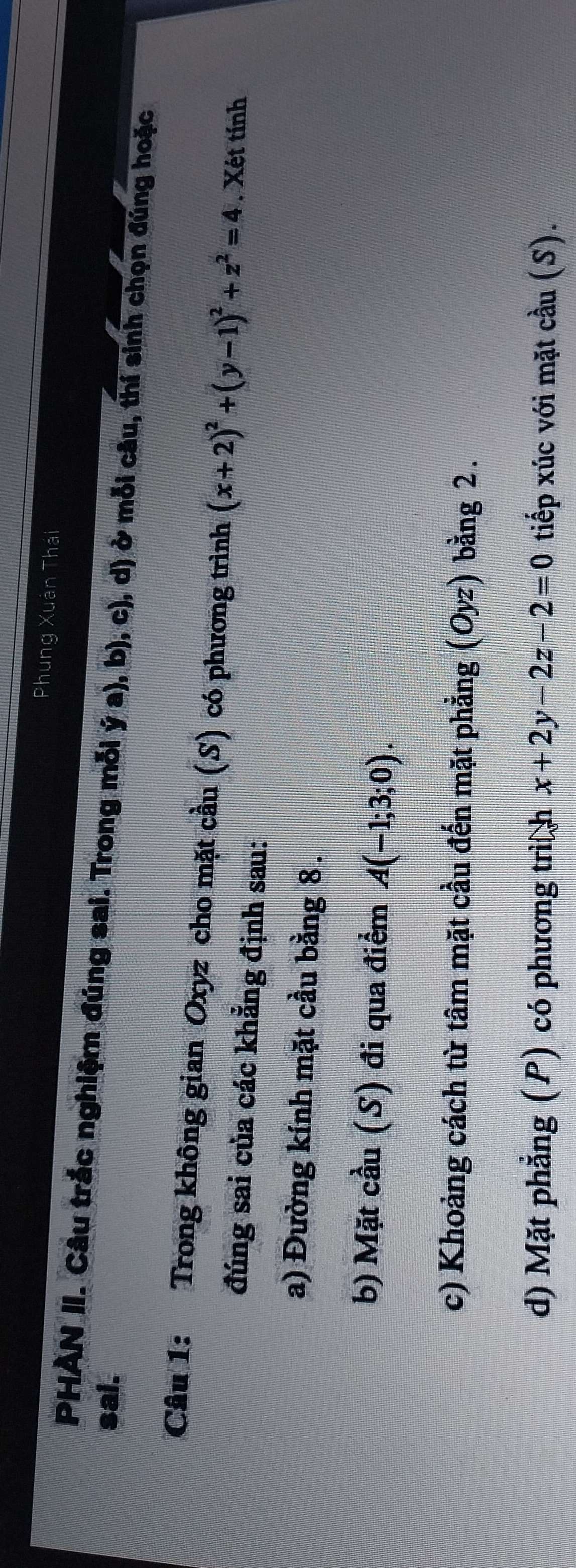 Phung Xuân Thái 
sai. PHÀN II. Câu trắc nghiệm đúng sai. Trong mỗi ý a), b), c), d) ở mỗi câu, thí sinh chọn đúng hoặc 
Câu 1: Trong không gian Oxyz cho mặt cầu (S) có phương trình (x+2)^2+(y-1)^2+z^2=4. Xét tính 
đúng sai của các khẳng định sau: 
a) Đường kính mặt cầu bằng 8. 
b) Mặt cầu (S) đi qua điểm A(-1;3;0). 
c) Khoảng cách từ tâm mặt cầu đến mặt phẳng 1 (Oyz) bằng 2. 
d) Mặt phẳng (P) có phương trì h x+2y-2z-2=0 tiếp xúc với mặt cầu (S).