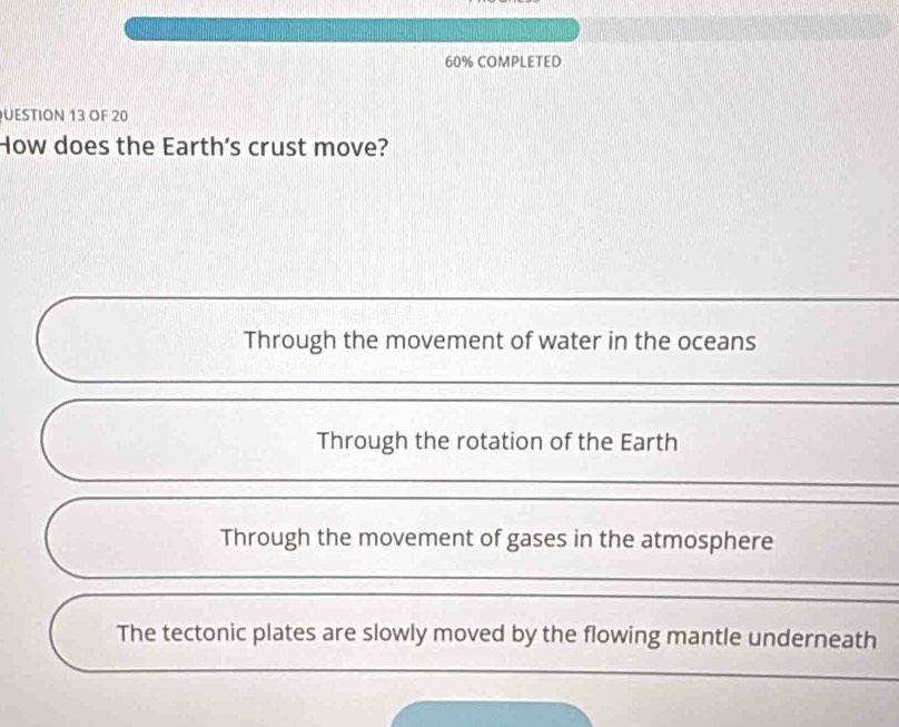 60% COMPLETED
UESTION 13 OF 20
How does the Earth's crust move?
Through the movement of water in the oceans
Through the rotation of the Earth
Through the movement of gases in the atmosphere
The tectonic plates are slowly moved by the flowing mantle underneath