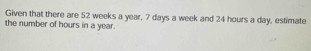 Given that there are 52 weeks a year, 7 days a week and 24 hours a day, estimate 
the number of hours in a year.