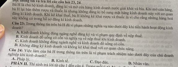 Dọc thống tin và trả lời các câu hỏi 23, 24.
Bà H là chủ hộ kinh doanh, đăng kí và mở cửa hàng kinh doanh nước giải khát và bia. Khi mở cửa hàng,
bà H lại bán thêm rượu và thuốc lá nhưng không đăng kí bồ sung mặt hàng kinh doanh này với cơ quan
đăng kí kinh doanh. Khi kê khai thuế, bà H không kê khai rượu và thuốc lá vì cho rằng những hàng hoá
này không có trong hồ sơ đăng kí kinh doanh.
Câu 23: Trong thông tin trên bà H đã vi phạm những nghĩa vụ nào dưới đây khi tiến hành hoạt động kinh
doanh?
A. Kinh doanh không đúng ngàng nghề đăng ký và vi phạm quy định về nộp thuế.
B. Kinh doanh đồ uống có cồn và nghĩa vụ về nộp thuế khi kinh doanh.
C. Kinh doanh không đúng ngành nghề và kinh doanh đồ uống có cồn.
D. Không đăng ký kinh doanh và không kê khai thuế với cơ quan chức năng.
Câu 24: Việc làm của bà H trong thông tin trên là vì phạm trách nhiệm nào dưới đây của chủ doanh
nghiệp khi kinh doanh?
A. Pháp lý. B. Kinh tế. C. Đạo đức.
PHẢN II. Thí sinh trả lời từ câu 1 đến câu 4. Trong mỗi ý D. Nhân văn.