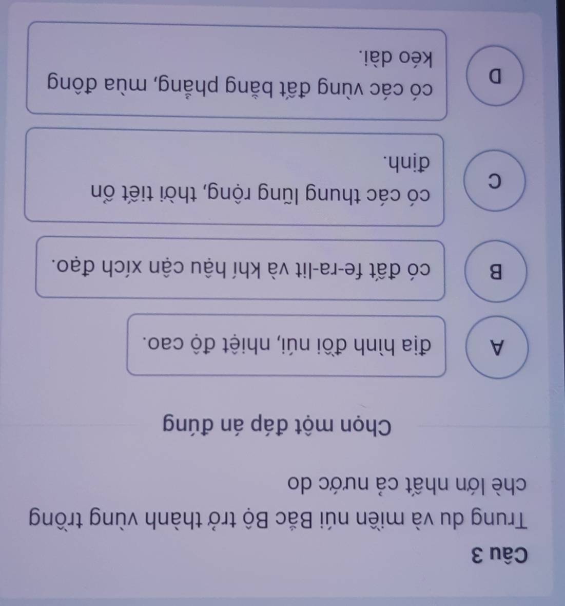 Trung du và miền núi Bắc Bộ trở thành vùng trồng
chè lớn nhất cả nước do
Chọn một đáp án đúng
A địa hình đồi núi, nhiệt độ cao.
B có đất fe-ra-lit và khí hậu cận xích đạo.
C
có các thung lũng rộng, thời tiết ổn
định.
D
có các vùng đất bằng phẳng, mùa đông
kéo dài.