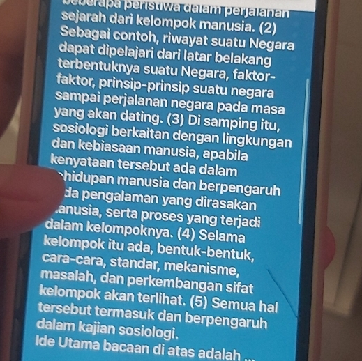 peberapa peristiwa dalam perjalanan 
sejarah dari kelompok manusia. (2) 
Sebagai contoh, riwayat suatu Negara 
dapat dipelajari dari latar belakang 
terbentuknya suatu Negara, faktor- 
faktor, prinsip-prinsip suatu negara 
sampai perjalanan negara pada masa 
yang akan dating. (3) Di samping itu, 
sosiologi berkaitan dengan lingkungan 
dan kebiasaan manusia, apabila 
kenyataan tersebut ada dalam 
hidupan manusia dan berpengaruh 
da pengalaman yang dirasakan 
anusia, serta proses yang terjadi 
dalam kelompoknya. (4) Selama 
kelompok itu ada, bentuk-bentuk, 
cara-cara, standar, mekanisme, 
masalah, dan perkembangan sifat 
kelompok akan terlihat. (5) Semua hal 
tersebut termasuk dan berpengaruh 
dalam kajian sosiologi. 
Ide Utama bacaan di atas adalah a_