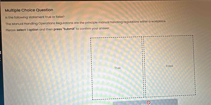 Question
Is the following statement true or false?
The Manual Handling Operations Regulations are the principle manual handling regulations within a workplace.
Please select 1 option and then press "Submit" to confirm your answer.
True False