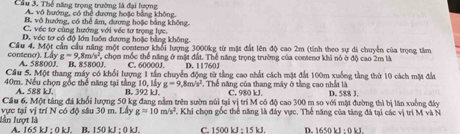 Cầu 3. Thể năng trọng trường là đại lượng
A. vô hướng, có thể dương hoặc bằng không.
B. vô hướng, có thể âm, dương hoặc bằng không
C. véc tơ cùng hướng với véc tơ trọng lực.
D. véc tơ có độ lớn luôn dương hoặc bằng không.
Câu 4. Một cần cầu nâng một contenơ khổi lượng 3000kg từ mặt đất lên độ cao 2m (tính theo sự di chuyển của trọng tâm
contenơ). Lấy g=9,8m/s^2 , chọn mốc thế năng ở mặt đất. Thế năng trọng trường của contenơ khi nó ở độ cao 2m là
A. 58800J. B. 85800J. C. 60000J. D. 11760J
Câu 5. Một thang máy có khối lượng 1 tấn chuyển động từ tầng cao nhất cách mặt đất 100m xuống tầng thứ 10 cách mặt đất
40m. Nếu chọn gốc thế năng tại tầng 10, lấy g=9, 8m/s^2 Thể năng của thang máy ở tầng cao nhất là
A. 588 kJ. B. 392 kJ. C. 980 kJ. D. 588 J.
Câu 6. Một tảng đá khối lượng 50 kg đang nằm trên sườn núi tại vị trí M có độ cao 300 m so với mặt đường thì bị lăn xuống đảy
vực tại vị trí N có độ sâu 30 m. Lây gapprox 10m/s^2. Khi chọn gốc thể năng là đáy vực. Thể năng của tảng đá tại các vị trí M và N
lần lượt là
A. 165 kJ; 0 kJ. B. 150 kJ; 0 kJ. C. 1500 kJ; 15 kJ. D. 1650 kJ : 0 kJ.