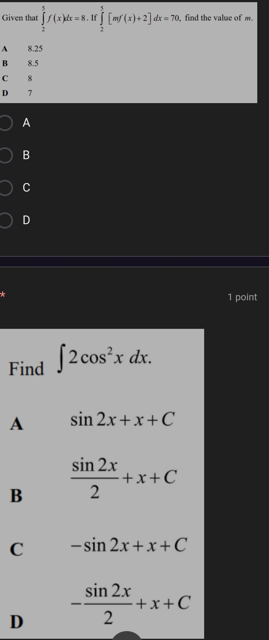 Given that ∈tlimits _2^(5f(x)dx=8.If∈tlimits _2^5 ∈tlimits _2^5[mf(x)+2]dx=70 , find the value of m.
A 8.25
B 8.5
C 8
D 7
A
B
C
D
*
1 point
Find
∈t 2cos ^2)xdx.
A
sin 2x+x+C
B
 sin 2x/2 +x+C
C
-sin 2x+x+C
D
- sin 2x/2 +x+C