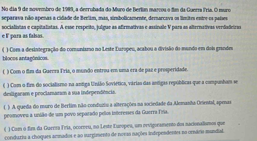 No dia 9 de novembro de 1989, a derrubada do Muro de Berlim marcou o fim da Guerra Fria. O muro
separava não apenas a cidade de Berlim, mas, simbolicamente, demarcava os limites entre os países
socialistas e capitalistas. A esse respeito, julgue as afirmativas e assinale V para as alternativas verdadeiras
e F para as falsas.
( ) Com a desintegração do comunismo no Leste Europeu, acabou a divisão do mundo em dois grandes
blocos antagônicos.
( ) Com o fim da Guerra Fria, o mundo entrou em uma era de paz e prosperidade.
 ) Com o fim do socialismo na antiga União Soviética, várias das antigas repúblicas que a compunham se
desligaram e proclamaram a sua independência.
( ) A queda do muro de Berlim não conduziu a alterações na sociedade da Alemanha Oriental, apenas
promoveu a união de um povo separado pelos interesses da Guerra Fria.
( ) Com ó fim da Guerra Fria, ocorreu, no Leste Europeu, um revigoramento dos nacionalismos que
conduziu a choques armados e ao surgimento de novas nações independentes no cenário mundial.