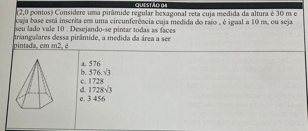 (2,0 pontos) Considere uma pirâmide regular hexagonal reta cuja medida da altura é 30 m e
cuja base está inscrita em uma circunferência cuja medida do raio , é igual a 10 m, ou seja
seu lado vale 10. Desejando-se pintar todas as faces
triangulares dessa pirâmide, a medida da área a ser
pintada, em m2, é
a. 576
b. 576.sqrt(3)
c. 1728
d. 1728sqrt(3)
e. 3 456