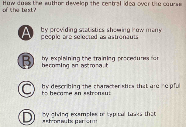 How does the author develop the central idea over the course
of the text?
by providing statistics showing how many
A people are selected as astronauts
B by explaining the training procedures for
becoming an astronaut
by describing the characteristics that are helpful
to become an astronaut
by giving examples of typical tasks that
astronauts perform