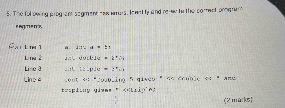 The following program segment has errors. Identify and re-write the correct program 
segments. 
Line 1 a. int a=5 : 
Line 2 int double =2^*a; 
Line 3 int trip ple =3*a
Line 4 cout . *"Doubling 5 gives " << double  " and 
tripling gives " <<triple;
- 1/i - (2 marks)