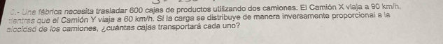 Una fábrica necesita trasladar 600 cajas de productos utilizando dos camiones. El Camión X viaja a 90 km/h, 
tientras que el Camión Y viaja a 60 km/h. Si la carga se distribuye de manera inversamente proporcional a la 
alccidad de los camiones, ¿cuántas cajas transportará cada uno?