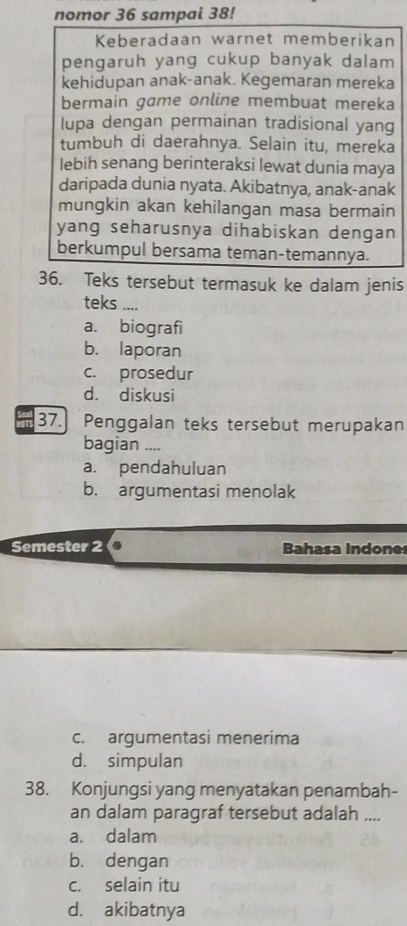 nomor 36 sampal 38!
Keberadaan warnet memberikan
pengaruh yang cukup banyak dalam
kehidupan anak-anak. Kegemaran mereka
bermain game online membuat mereka
lupa dengan permainan tradisional yang
tumbuh di daerahnya. Selain itu, mereka
lebih senang berinteraksi lewat dunia maya
daripada dunia nyata. Akibatnya, anak-anak
mungkin akan kehilangan masa bermain
yang seharusnya dihabiskan dengan
berkumpul bersama teman-temannya.
36. Teks tersebut termasuk ke dalam jenis
teks ....
a. biografi
b. laporan
c. prosedur
d. diskusi
OTS 37.] Penggalan teks tersebut merupakan
bagian ....
a. pendahuluan
b. argumentasi menolak
Semester 2 Bahasa Indones
c. argumentasi menerima
d. simpulan
38. Konjungsi yang menyatakan penambah-
an dalam paragraf tersebut adalah ....
a. dalam
b. dengan
c. selain itu
d. akibatnya