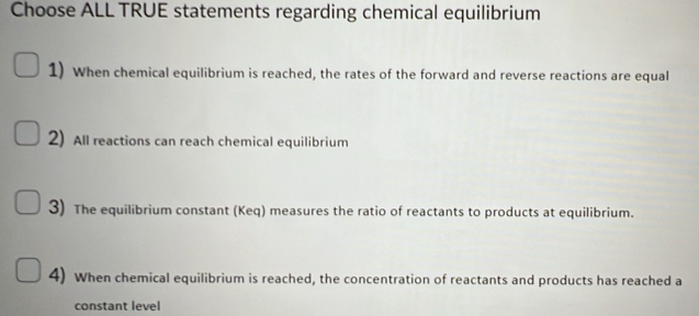 Choose ALL TRUE statements regarding chemical equilibrium 
1) When chemical equilibrium is reached, the rates of the forward and reverse reactions are equal 
2) All reactions can reach chemical equilibrium 
3) The equilibrium constant (Keq) measures the ratio of reactants to products at equilibrium. 
4) When chemical equilibrium is reached, the concentration of reactants and products has reached a 
constant level