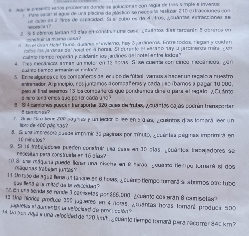 Aqui te presento varios problemas donde se solucionan con regla de tres simple e inversa:
Para sacar el agua de una piscina de plástico se necesita realizar 210 extracciones con
un cubo de 2 litros de capacidad. Si el cubo es de 4 litros, ¿cuántas extracciones se
necesitan ?
2 Si 5 obreros tardan 10 días en construir una casa, ¿cuántos días tardarán 8 obreros en
construir la misma casa?
3. En el Gran Holel Tiuna, durante el invierno, hay 3 jardineros. Entre todos, riegan y cuidan
todos los jardines del hotel en 6 horas. Si durante el verano hay 3 jardineros más, ¿en
cuánto tiempo regarán y cuidarán los jardines del hotel entre todos?
4 Tres mecánicos arman un motor en 12 horas. Si se cuenta con cinco mecánicos, en
cuánto tiempo armarán el motor?
5. Entre algunos de los compañeros del equipo de fútbol, vamos a hacer un regalo a nuestro
entrenador. Al principio, nos juntamos 4 compañeros y cada uno íbamos a pagar 10.000,
pero al final seremos 13 los compañeros que pondremos dinero para el regalo. ¿Cuánto
dinero tendremos que poner cada uno?
6. Si 4 camiones pueden transportar 320 cajas de frutas, ¿cuántas cajas podrán transportar
6 camiones?
7. Si un libro tiene 200 páginas y un lector lo lee en 5 días, ¿cuántos días tomará leer un
libro de 400 páginas?
8. Si una impresora puede imprimir 30 páginas por minuto, ¿cuántas páginas imprimirá en
10 minutos?
9. Si 10 trabajadores pueden construir una casa en 30 días, ¿cuántos trabajadores se
necesitan para construirla en 15 días?
10. Si una máquina puede llenar una piscina en 8 horas, ¿cuánto tiempo tomará si dos
máquinas trabajan juntas?
11. Un tubo de agua llena un tanque en 6 horas, ¿cuánto tiempo tomará si abrimos otro tubo
que llena a la mitad de la velocidad?
12. En una tienda se vende 3 camisetas por $65.000, ¿cuánto costarán 8 camisetas?
13. Una fábrica produce 300 juguetes en 4 horas, ¿cuántas horas tomará producir 500
juguetes si aumentan la velocidad de producción?
14. Un tren viaja a una velocidad de 120 km/h, ¿cuánto tiempo tomará para recorrer 840 km?