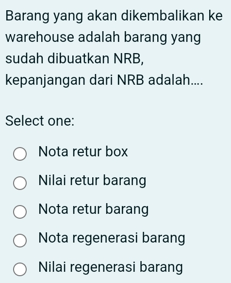 Barang yang akan dikembalikan ke
warehouse adalah barang yang
sudah dibuatkan NRB,
kepanjangan dari NRB adalah....
Select one:
Nota retur box
Nilai retur barang
Nota retur barang
Nota regenerasi barang
Nilai regenerasi barang