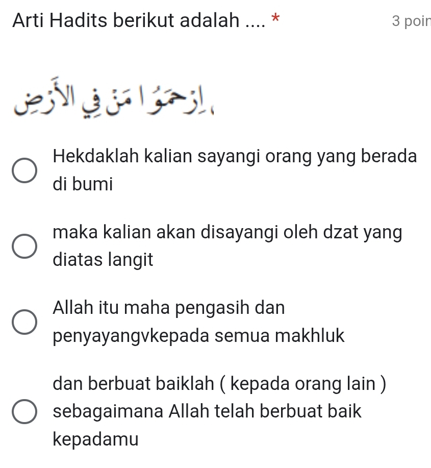 Arti Hadits berikut adalah .... * 3 poir 
Hekdaklah kalian sayangi orang yang berada 
di bumi 
maka kalian akan disayangi oleh dzat yang 
diatas langit 
Allah itu maha pengasih dan 
penyayangvkepada semua makhluk 
dan berbuat baiklah ( kepada orang lain ) 
sebagaimana Allah telah berbuat baik 
kepadamu