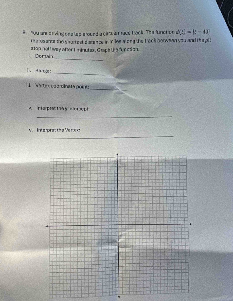 You are driving one lap around a circular race track. The function d(t)=|t-40|
represents the shortest distance in miles along the track between you and the pit 
stop half way after t minutes. Graph the function. 
_ 
i. Domain: 
ii. Range:_ 
_ 
iii. Vertex coordinate point: 
iv. Interpret the y intercept: 
_ 
v. Interpret the Vertex: 
_