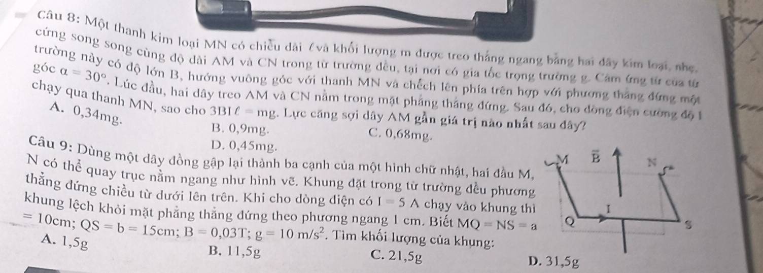 Một thanh kim loại MN có chiều dài £và khối lượng m được treo thắng ngang bằng hai đây kim loại, nhẹ,
cứng song song cùng độ dài AM và CN trong từ trường đều, tại nơi có gia tốc trọng trường g. Cảm ứng từ của từ
trường này có độ lớn B, hướng vuông góc với thanh MN và chếch lên phía trên hợp với phương thắng đứng một
góc alpha =30°. Lúc đầu, hai dây treo AM và CN nằm trong mặt phẳng thắng đứng. Sau đó, cho đồng điện cường độ 1
chạy qua thanh MN, sao cho 3BIell =mg. Lực căng sợi dây AM gần giá trị nào nhất sau đây?
A. 0,34mg.
B. 0,9mg. C. 0,68mg.
D. 0,45mg. 
Câu 9: Dùng một dây đồng gập lại thành ba cạnh của một hình chữ nhật, hai đầu M,
N có thể quay trục nằm ngang như hình vẽ. Khung đặt trong từ trường đều phương
thẳng đứng chiều từ dưới lên trên. Khi cho dòng diện có I=5A chạy vào khung thì
khung lệch khỏi mặt phẳng thẳng đứng theo phương ngang 1 cm. Biết MQ=NS=a
=10cm;QS=b=15cm;B=0,03T;g=10m/s^2. Tìm khối lượng của khụng:
A. 1,5g
B. 11,5g C. 21,5g D. 31,5g