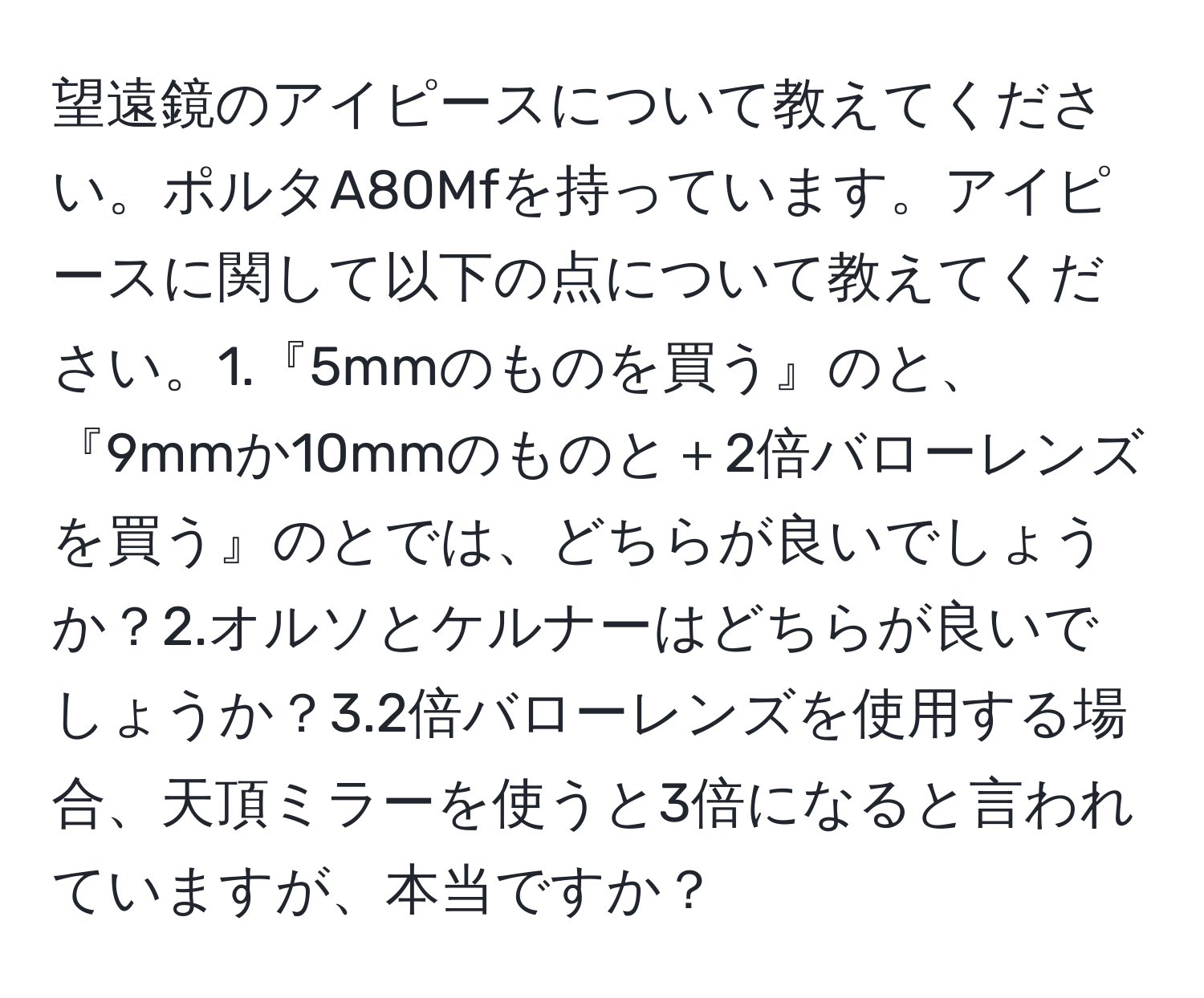 望遠鏡のアイピースについて教えてください。ポルタA80Mfを持っています。アイピースに関して以下の点について教えてください。1.『5mmのものを買う』のと、『9mmか10mmのものと＋2倍バローレンズを買う』のとでは、どちらが良いでしょうか？2.オルソとケルナーはどちらが良いでしょうか？3.2倍バローレンズを使用する場合、天頂ミラーを使うと3倍になると言われていますが、本当ですか？