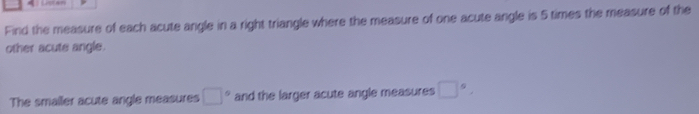 Find the measure of each acute angle in a right triangle where the measure of one acute angle is 5 times the measure of the 
other acute angle. 
The smailer acute angle measures □° and the larger acute angle measures □°,