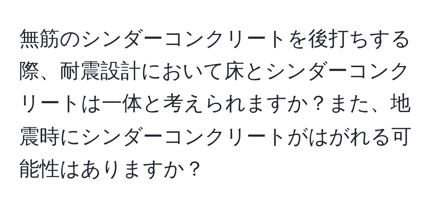 無筋のシンダーコンクリートを後打ちする際、耐震設計において床とシンダーコンクリートは一体と考えられますか？また、地震時にシンダーコンクリートがはがれる可能性はありますか？